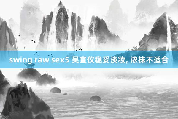 swing raw sex5 吴宣仪稳妥淡妆, 浓抹不适合