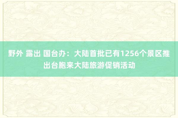 野外 露出 国台办：大陆首批已有1256个景区推出台胞来大陆旅游促销活动