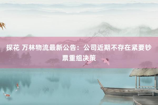 探花 万林物流最新公告：公司近期不存在紧要钞票重组决策