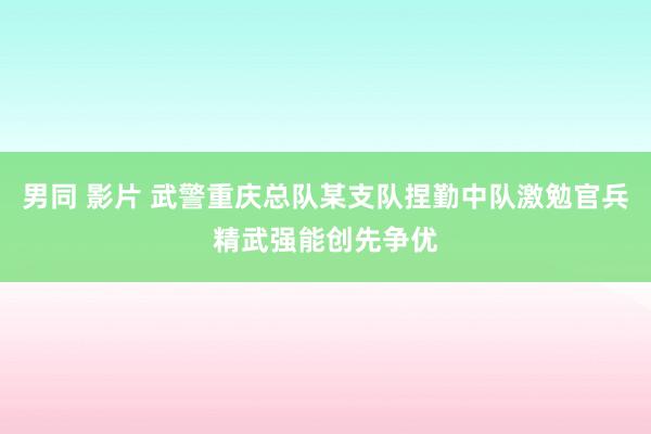 男同 影片 武警重庆总队某支队捏勤中队激勉官兵精武强能创先争优