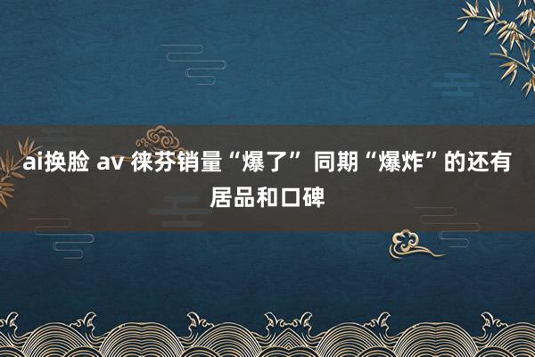 ai换脸 av 徕芬销量“爆了” 同期“爆炸”的还有居品和口碑