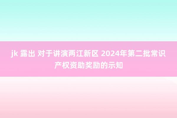 jk 露出 对于讲演两江新区 2024年第二批常识产权资助奖励的示知