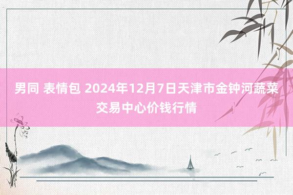 男同 表情包 2024年12月7日天津市金钟河蔬菜交易中心价钱行情