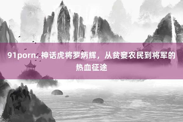 91porn. 神话虎将罗炳辉，从贫窭农民到将军的热血征途