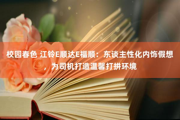 校园春色 江铃E顺达E福顺：东谈主性化内饰假想，为司机打造温馨打拼环境