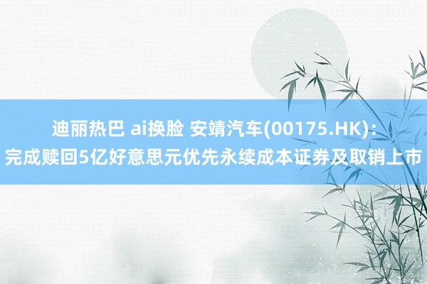迪丽热巴 ai换脸 安靖汽车(00175.HK)：完成赎回5亿好意思元优先永续成本证券及取销上市