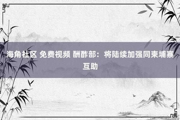 海角社区 免费视频 酬酢部：将陆续加强同柬埔寨互助