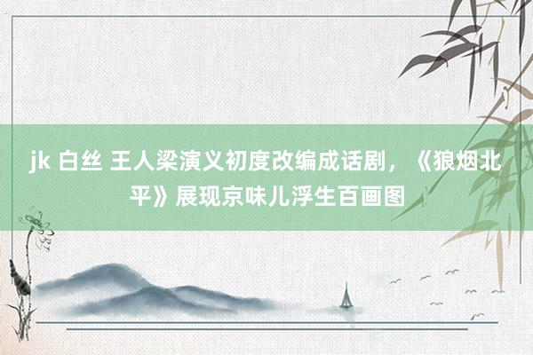 jk 白丝 王人梁演义初度改编成话剧，《狼烟北平》展现京味儿浮生百画图