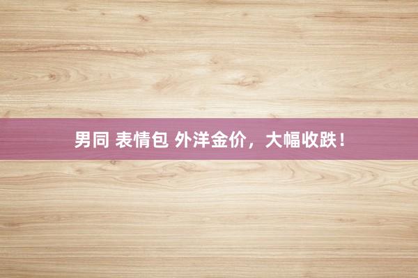 男同 表情包 外洋金价，大幅收跌！