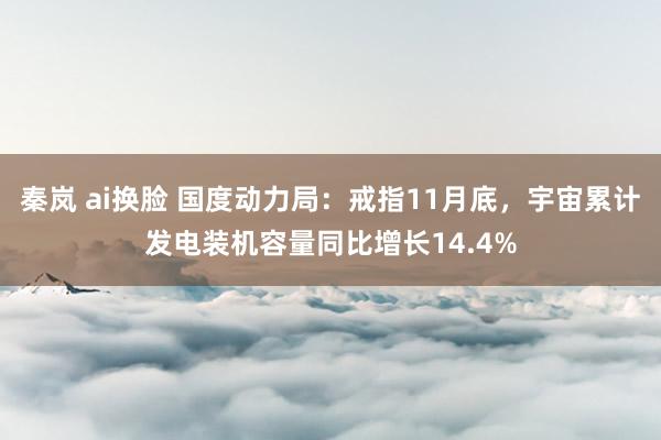 秦岚 ai换脸 国度动力局：戒指11月底，宇宙累计发电装机容量同比增长14.4%