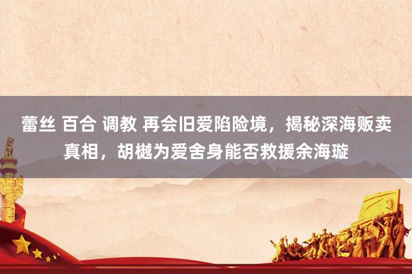 蕾丝 百合 调教 再会旧爱陷险境，揭秘深海贩卖真相，胡樾为爱舍身能否救援余海璇