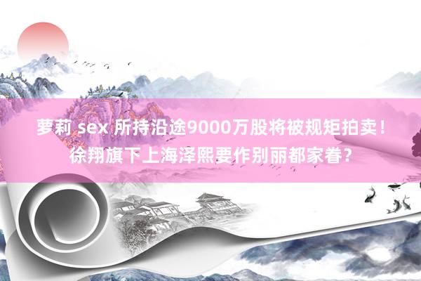 萝莉 sex 所持沿途9000万股将被规矩拍卖！徐翔旗下上海泽熙要作别丽都家眷？