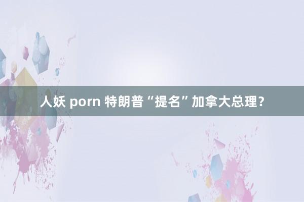 人妖 porn 特朗普“提名”加拿大总理？