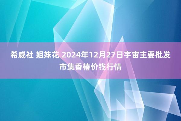 希威社 姐妹花 2024年12月27日宇宙主要批发市集香椿价钱行情
