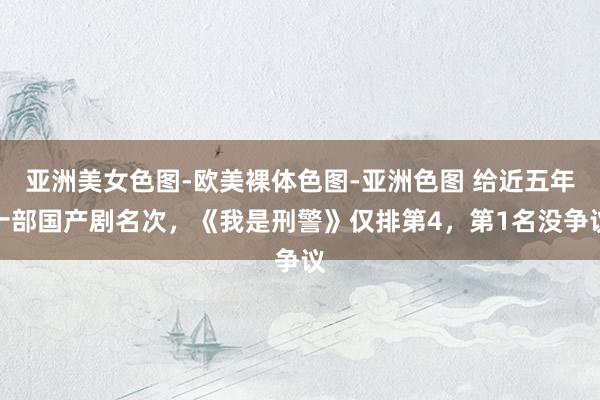 亚洲美女色图-欧美裸体色图-亚洲色图 给近五年十部国产剧名次，《我是刑警》仅排第4，第1名没争议