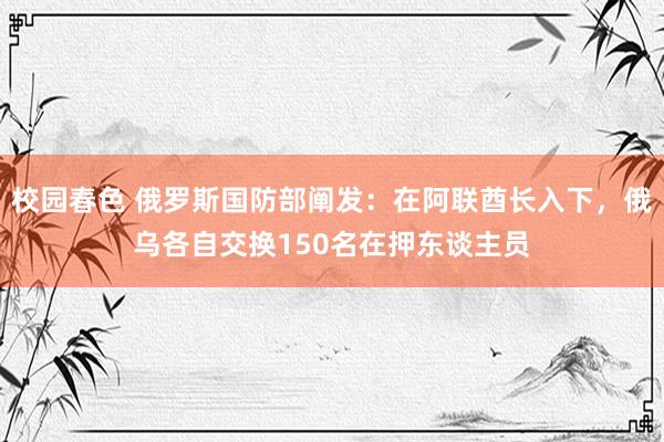 校园春色 俄罗斯国防部阐发：在阿联酋长入下，俄乌各自交换150名在押东谈主员