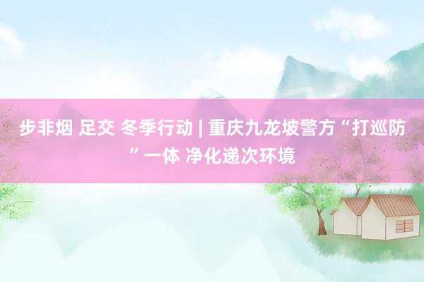 步非烟 足交 冬季行动 | 重庆九龙坡警方“打巡防”一体 净化递次环境