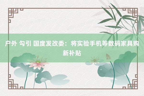 户外 勾引 国度发改委：将实验手机等数码家具购新补贴