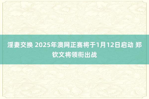 淫妻交换 2025年澳网正赛将于1月12日启动 郑钦文将领衔出战
