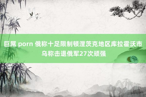 巨屌 porn 俄称十足限制顿涅茨克地区库拉霍沃市 乌称击退俄军27次顽强