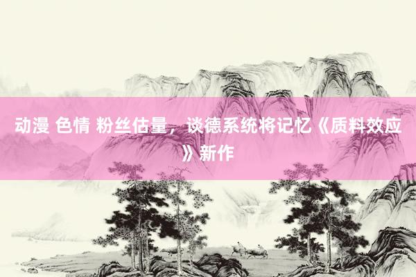 动漫 色情 粉丝估量，谈德系统将记忆《质料效应》新作