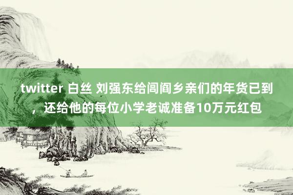 twitter 白丝 刘强东给闾阎乡亲们的年货已到，还给他的每位小学老诚准备10万元红包