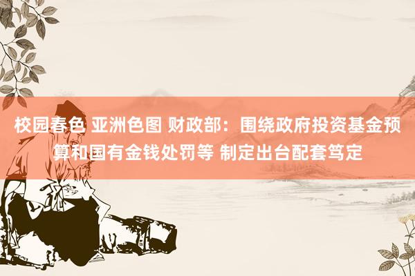 校园春色 亚洲色图 财政部：围绕政府投资基金预算和国有金钱处罚等 制定出台配套笃定