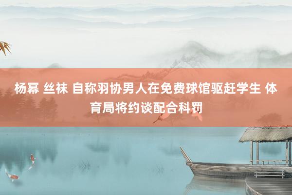 杨幂 丝袜 自称羽协男人在免费球馆驱赶学生 体育局将约谈配合科罚