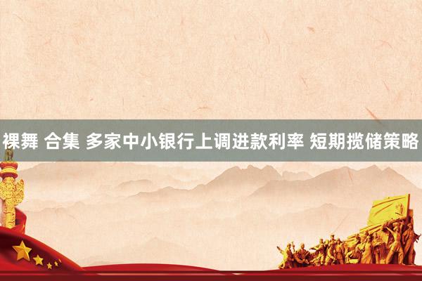 裸舞 合集 多家中小银行上调进款利率 短期揽储策略