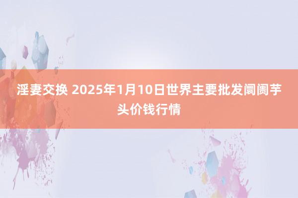 淫妻交换 2025年1月10日世界主要批发阛阓芋头价钱行情
