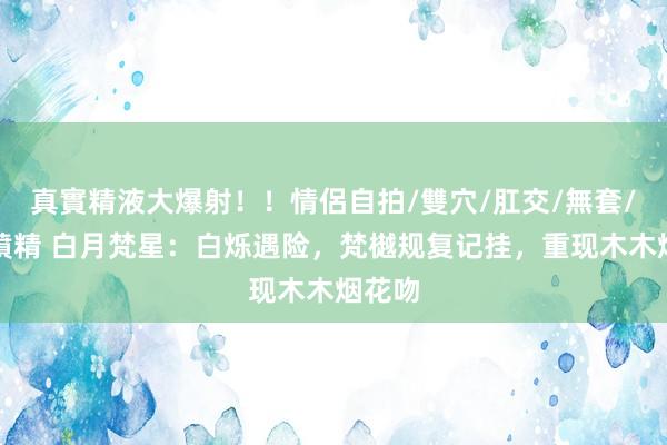 真實精液大爆射！！情侶自拍/雙穴/肛交/無套/大量噴精 白月梵星：白烁遇险，梵樾规复记挂，重现木木烟花吻