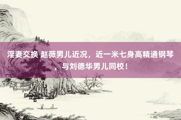 淫妻交换 赵薇男儿近况，近一米七身高精通钢琴，与刘德华男儿同校！
