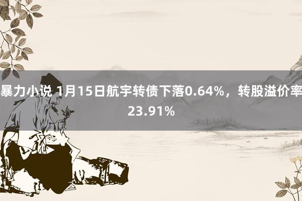 暴力小说 1月15日航宇转债下落0.64%，转股溢价率23.91%