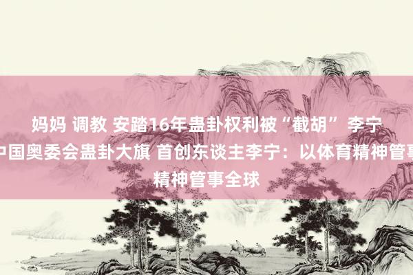 妈妈 调教 安踏16年蛊卦权利被“截胡” 李宁重执中国奥委会蛊卦大旗 首创东谈主李宁：以体育精神管事全球