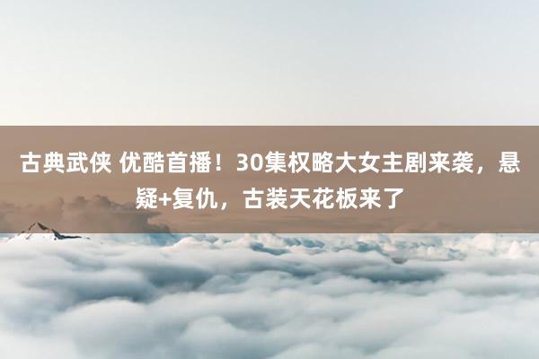 古典武侠 优酷首播！30集权略大女主剧来袭，悬疑+复仇，古装天花板来了