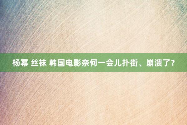 杨幂 丝袜 韩国电影奈何一会儿扑街、崩溃了？
