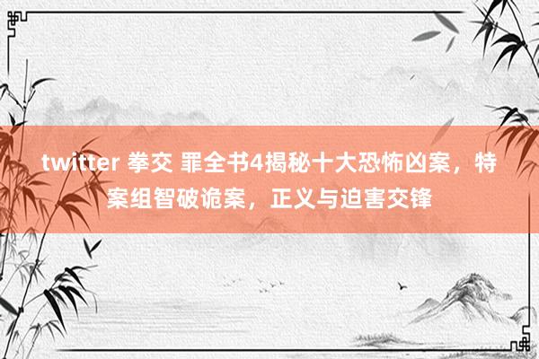 twitter 拳交 罪全书4揭秘十大恐怖凶案，特案组智破诡案，正义与迫害交锋