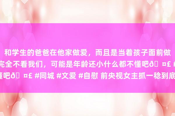 和学生的爸爸在他家做爱，而且是当着孩子面前做爱，太刺激了，孩子完全不看我们，可能是年龄还小什么都不懂吧🤣 #同城 #文爱 #自慰 前央视女主抓一稔到底污了谁的眼？
