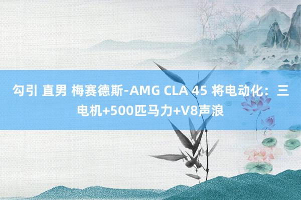 勾引 直男 梅赛德斯-AMG CLA 45 将电动化：三电机+500匹马力+V8声浪