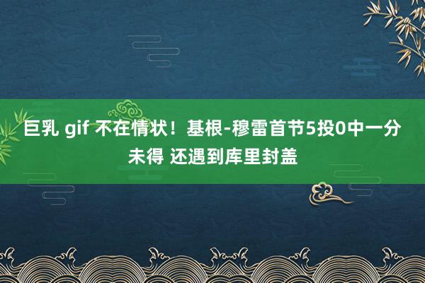 巨乳 gif 不在情状！基根-穆雷首节5投0中一分未得 还遇到库里封盖