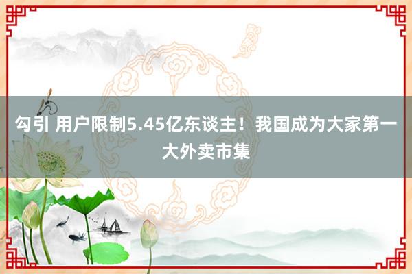 勾引 用户限制5.45亿东谈主！我国成为大家第一大外卖市集