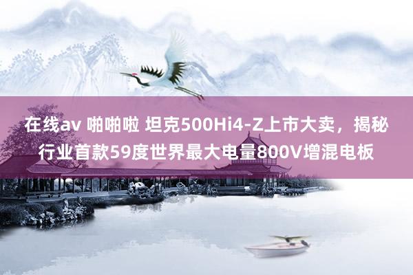 在线av 啪啪啦 坦克500Hi4-Z上市大卖，揭秘行业首款59度世界最大电量800V增混电板