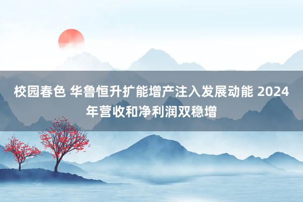 校园春色 华鲁恒升扩能增产注入发展动能 2024年营收和净利润双稳增