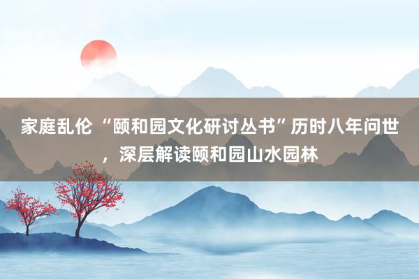 家庭乱伦 “颐和园文化研讨丛书”历时八年问世，深层解读颐和园山水园林