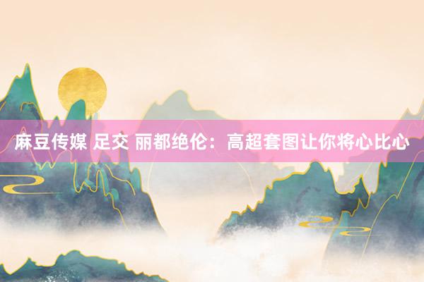 麻豆传媒 足交 丽都绝伦：高超套图让你将心比心
