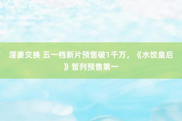 淫妻交换 五一档新片预售破1千万，《水饺皇后》暂列预售第一